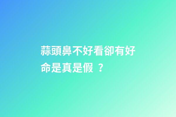 蒜頭鼻不好看卻有好命是真是假？